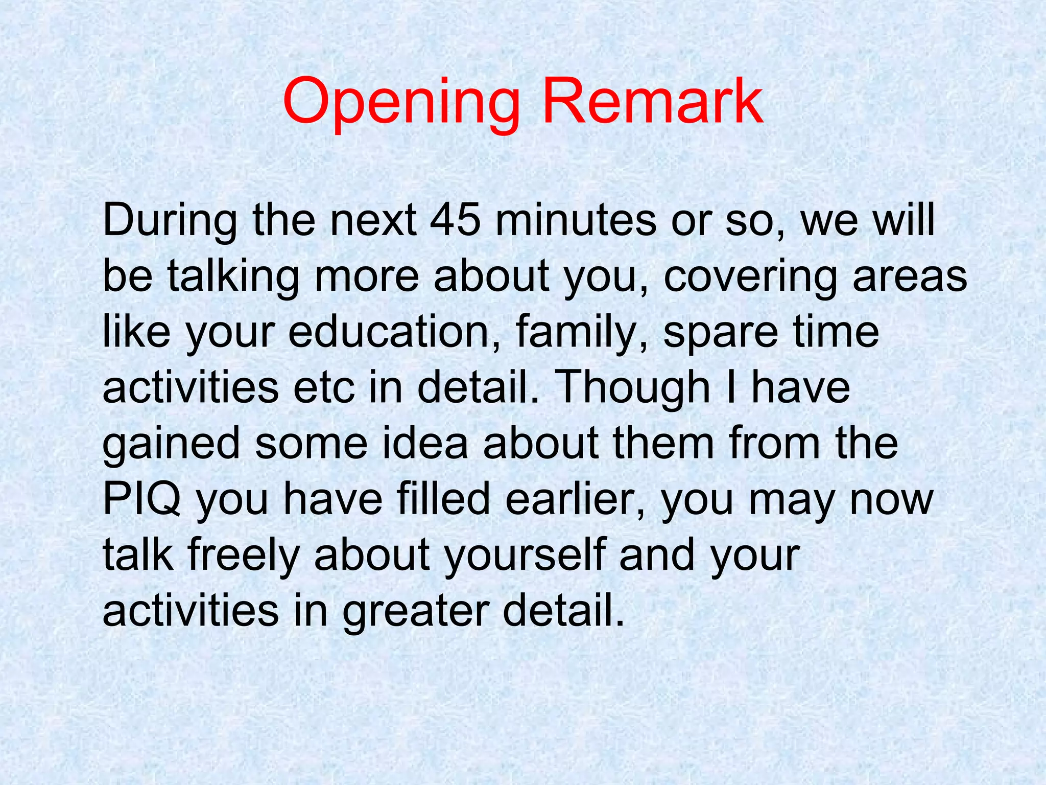 Opening Remark
During the next 45 minutes or so, we will
be talking more about you, covering areas
like your education, family, spare time
activities etc in detail. Though I have
gained some idea about them from the
PIQ you have filled earlier, you may now
talk freely about yourself and your
activities in greater detail.

 