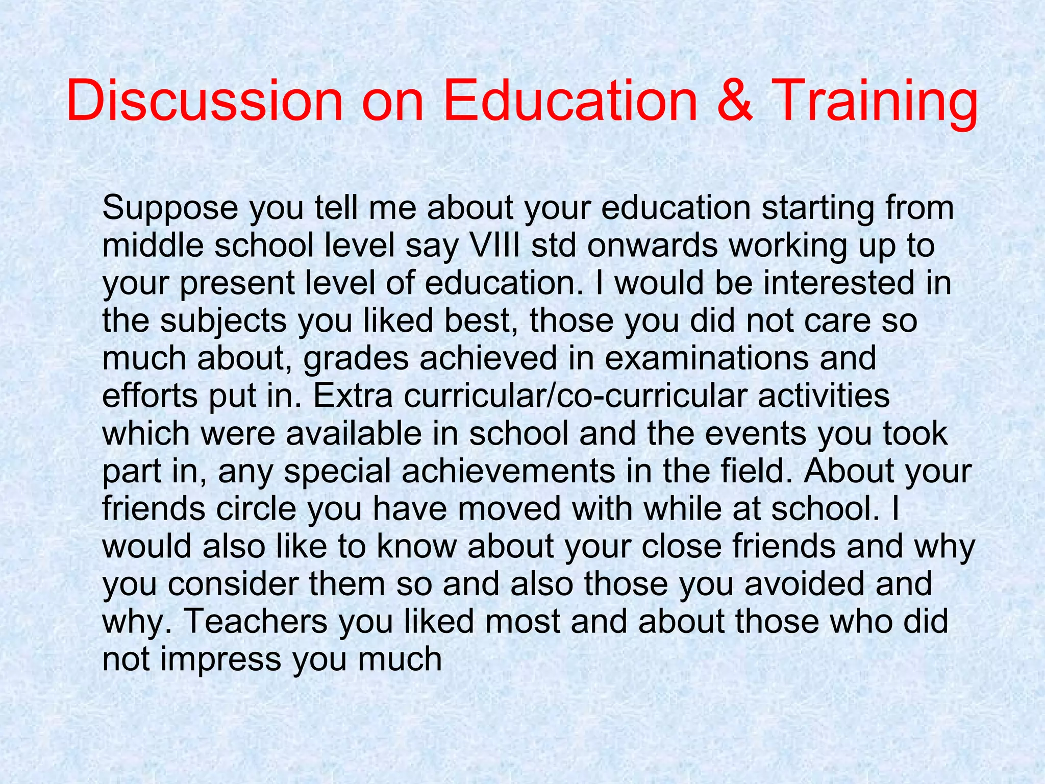 Discussion on Education & Training
Suppose you tell me about your education starting from
middle school level say VIII std onwards working up to
your present level of education. I would be interested in
the subjects you liked best, those you did not care so
much about, grades achieved in examinations and
efforts put in. Extra curricular/co-curricular activities
which were available in school and the events you took
part in, any special achievements in the field. About your
friends circle you have moved with while at school. I
would also like to know about your close friends and why
you consider them so and also those you avoided and
why. Teachers you liked most and about those who did
not impress you much

 