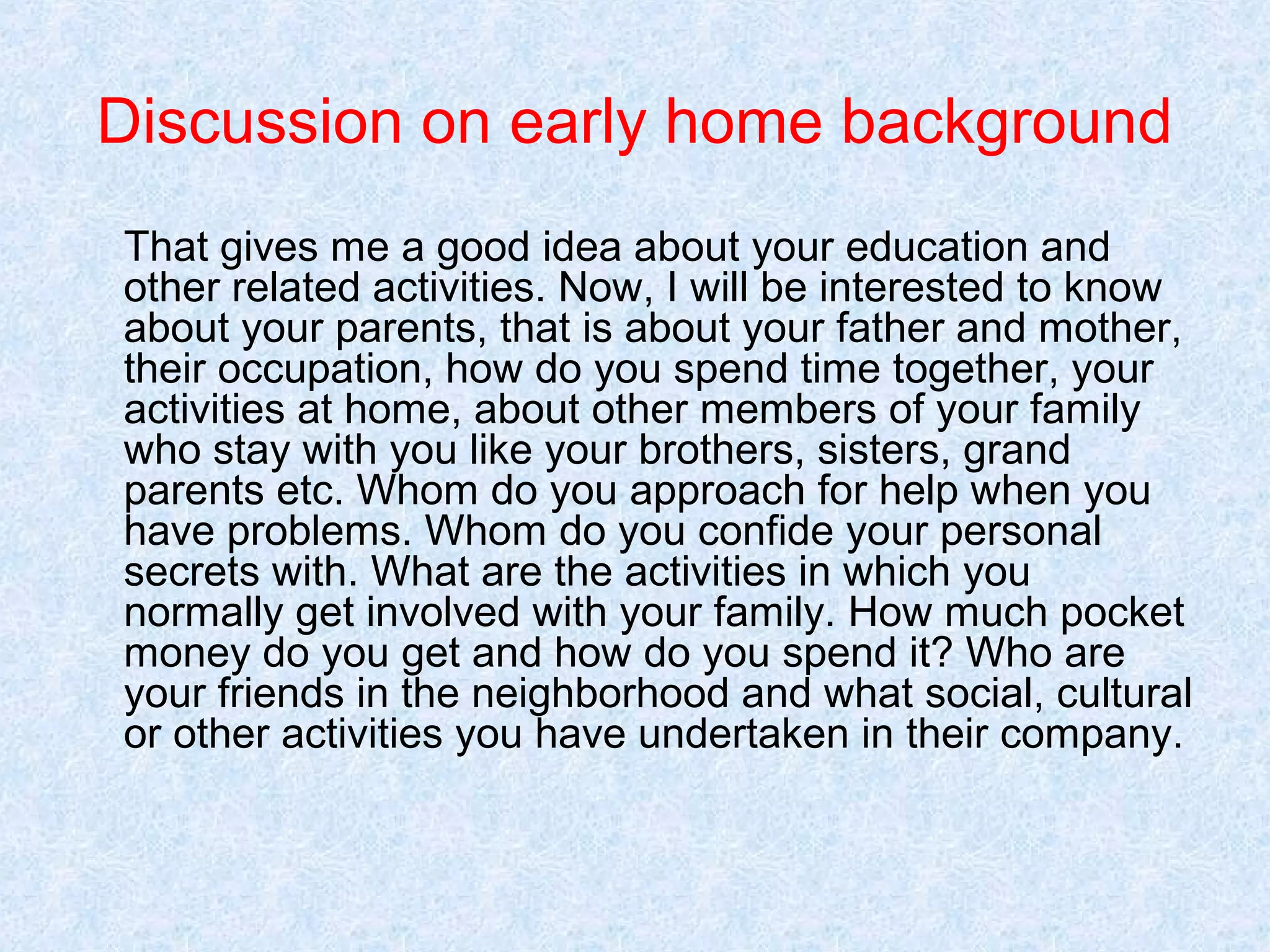 Discussion on early home background
That gives me a good idea about your education and
other related activities. Now, I will be interested to know
about your parents, that is about your father and mother,
their occupation, how do you spend time together, your
activities at home, about other members of your family
who stay with you like your brothers, sisters, grand
parents etc. Whom do you approach for help when you
have problems. Whom do you confide your personal
secrets with. What are the activities in which you
normally get involved with your family. How much pocket
money do you get and how do you spend it? Who are
your friends in the neighborhood and what social, cultural
or other activities you have undertaken in their company.

 