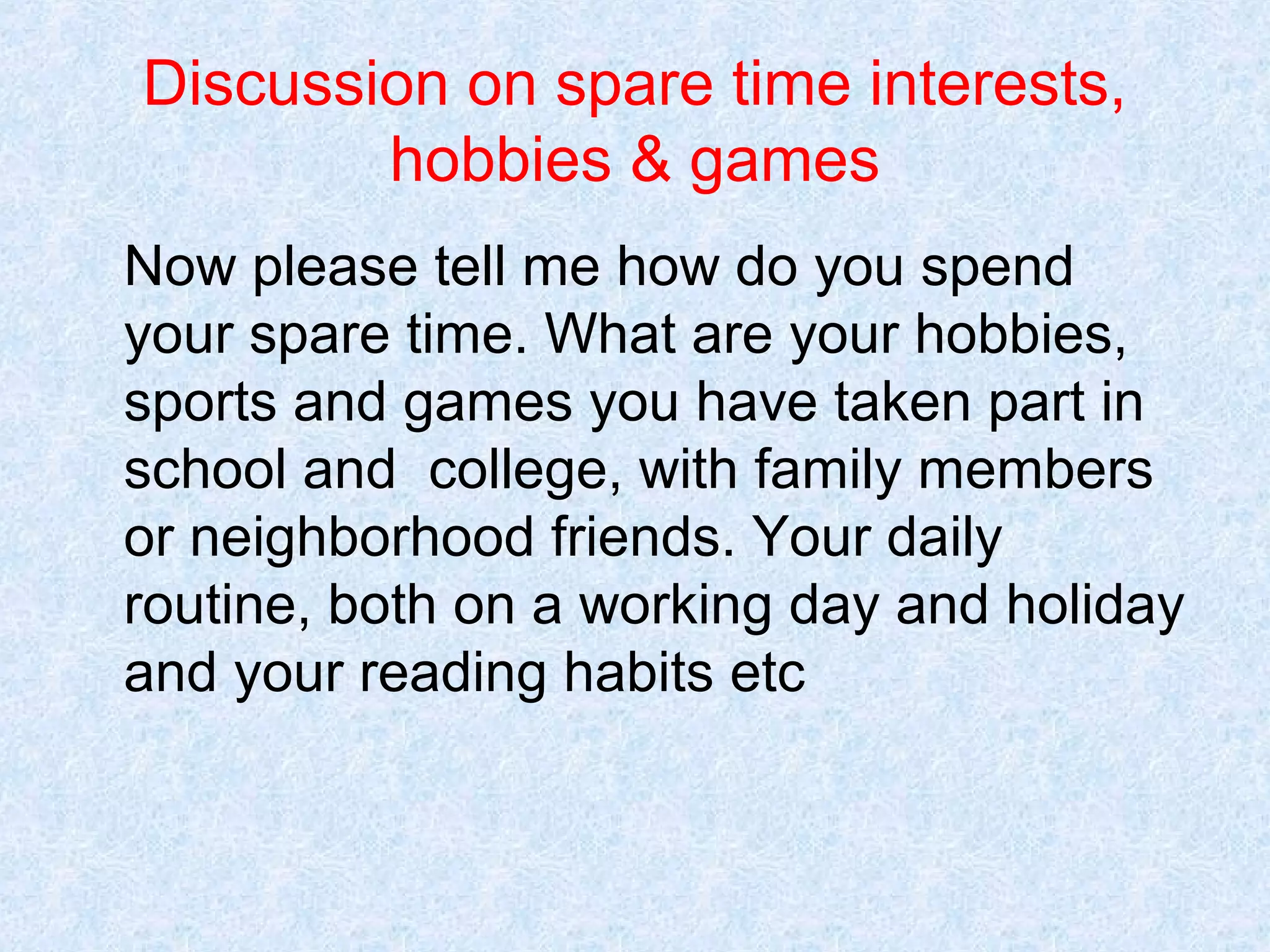 Discussion on spare time interests,
hobbies & games
Now please tell me how do you spend
your spare time. What are your hobbies,
sports and games you have taken part in
school and college, with family members
or neighborhood friends. Your daily
routine, both on a working day and holiday
and your reading habits etc

 