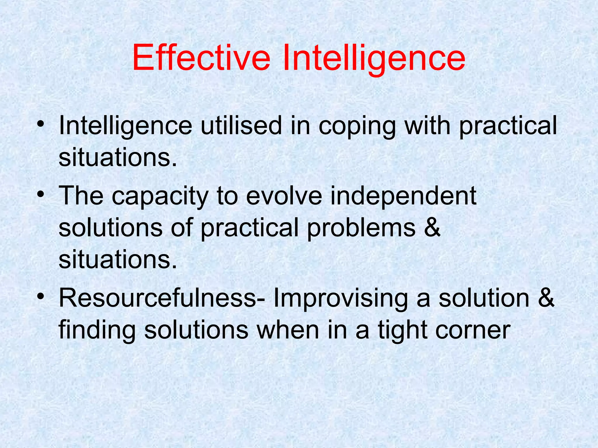 Effective Intelligence
• Intelligence utilised in coping with practical
situations.
• The capacity to evolve independent
solutions of practical problems &
situations.
• Resourcefulness- Improvising a solution &
finding solutions when in a tight corner

 