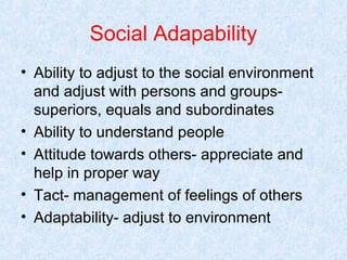Social Adapability
• Ability to adjust to the social environment
and adjust with persons and groupssuperiors, equals and subordinates
• Ability to understand people
• Attitude towards others- appreciate and
help in proper way
• Tact- management of feelings of others
• Adaptability- adjust to environment

 
