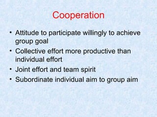 Cooperation
• Attitude to participate willingly to achieve
group goal
• Collective effort more productive than
individual effort
• Joint effort and team spirit
• Subordinate individual aim to group aim

 