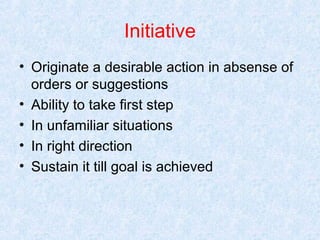 Initiative
• Originate a desirable action in absense of
orders or suggestions
• Ability to take first step
• In unfamiliar situations
• In right direction
• Sustain it till goal is achieved

 
