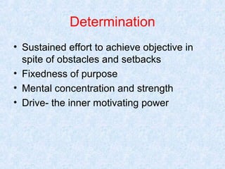 Determination
• Sustained effort to achieve objective in
spite of obstacles and setbacks
• Fixedness of purpose
• Mental concentration and strength
• Drive- the inner motivating power

 