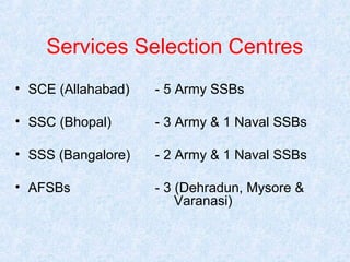 Services Selection Centres
• SCE (Allahabad)

- 5 Army SSBs

• SSC (Bhopal)

- 3 Army & 1 Naval SSBs

• SSS (Bangalore)

- 2 Army & 1 Naval SSBs

• AFSBs

- 3 (Dehradun, Mysore &
Varanasi)

 