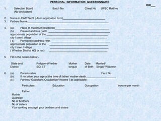 PERSONAL INFORMATION QUESTIONNAIRE
OIR___
1.

Selection Board
(No and place)

Batch No

Chest No

UPSC Roll No

2.
3.

Name in CAPITALS ( As in application form)____________________________
Fathers Name______________________________________________________

4.

(a)
Place of maximum residence____________________________________
(b)
Present address ( with _________________________________________
approximate population of the _________________________________________
city / town/ village
_________________________________________
( c)
Permanent address (with _______________________________________
approximate population of the _______________________________________
city / town / village
_______________________________________
( Whether District HQ or not)
_______________________________________

5.

Fill in the details below:State and
District

6.

(a)
(b)
(c )

Religion-Whether
SC/ ST

Mother
tongue

Date
Married/
of Birth Single/ Widower

Parents alive
Yes / No
If not alive, your age at the time of father/ mother death____________________
Parents/ Guardians Occupation/ Income ( as applicable)
Particulars

Education

Father
Mother
Guardian
No of brothers
No of sisters
Your ranking amongst your brothers and sisters

Occupation

Income per month

 
