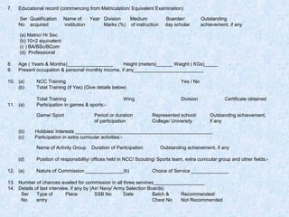 7.

Educational record (commencing from Matriculation/ Equivalent Examination)
Ser Qualification
No acquired

Name of
Year Division
Medium
institution
Marks (%) of instruction

Boarder/
day scholar

Outstanding
achievement, if any

(a) Matric/ Hr Sec
(b) 10+2 equivalent
(c ) BA/BSc/BCom
(d) Professional
8.
9.

Age ( Years & Months)_________________
Height (meters)______ Weight ( KGs)_____
Present occupation & personal monthly income, if any__________________________

10. (a)
(b)

NCC Training
Total Training (if Yes) (Give details below)

Yes / No

Division

Certificate obtained

11. (a)

Total Training
Participation in games & sports:-

Represented school/
College/ University

Outstanding achievement,
if any

Game/ Sport
(b)
(c)

12. (a)

Period or duration
of participation

Hobbies/ Interests ___________________________________________________
Participation in extra curricular activities:Name of Activity Group

(d)

Wing

Duration of Participation

Outstanding achievement, if any

Position of responsibility/ offices held in NCC/ Scouting/ Sports team, extra curricular group and other fields:Nature of Commission ______________(b)

Choice of Service ______________

13. Number of chances availed for commission in all three services___________________
14. Details of last interview, if any by (Air/ Navy/ Army Selection Boards)
Ser
Type of
Place
SSB No
Date
Batch &
Recommended/
No
entry
Chest No
Not Recommended

 