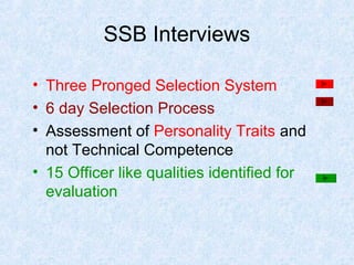 SSB Interviews
• Three Pronged Selection System
• 6 day Selection Process
• Assessment of Personality Traits and
not Technical Competence
• 15 Officer like qualities identified for
evaluation

 