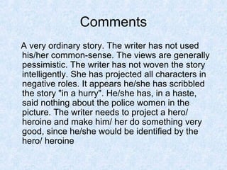 Comments
A very ordinary story. The writer has not used
his/her common-sense. The views are generally
pessimistic. The writer has not woven the story
intelligently. She has projected all characters in
negative roles. It appears he/she has scribbled
the story "in a hurry". He/she has, in a haste,
said nothing about the police women in the
picture. The writer needs to project a hero/
heroine and make him/ her do something very
good, since he/she would be identified by the
hero/ heroine

 