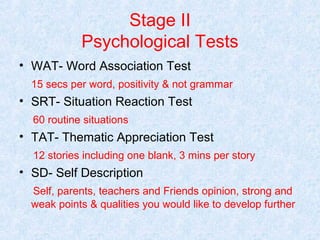 Stage II
Psychological Tests
• WAT- Word Association Test
15 secs per word, positivity & not grammar

• SRT- Situation Reaction Test
60 routine situations

• TAT- Thematic Appreciation Test
12 stories including one blank, 3 mins per story

• SD- Self Description
Self, parents, teachers and Friends opinion, strong and
weak points & qualities you would like to develop further

 