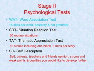 Stage II
Psychological Tests
• WAT- Word Association Test
15 secs per word, positivity & not grammar

• SRT- Situation Reaction Test
60 routine situations

• TAT- Thematic Appreciation Test
12 stories including one blank, 3 mins per story

• SD- Self Description
Self, parents, teachers and friends opinion, strong and
weak points & qualities you would like to develop further

 