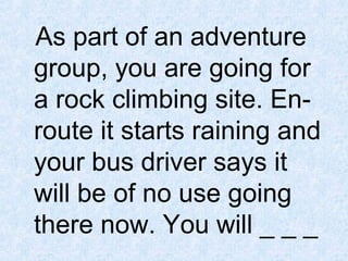 As part of an adventure
group, you are going for
a rock climbing site. Enroute it starts raining and
your bus driver says it
will be of no use going
there now. You will _ _ _

 