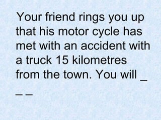 Your friend rings you up
that his motor cycle has
met with an accident with
a truck 15 kilometres
from the town. You will _
__

 
