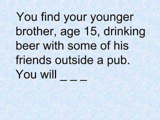 You find your younger
brother, age 15, drinking
beer with some of his
friends outside a pub.
You will _ _ _

 