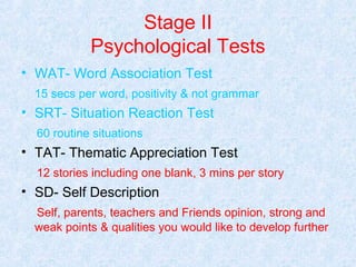 Stage II
Psychological Tests
• WAT- Word Association Test
15 secs per word, positivity & not grammar

• SRT- Situation Reaction Test
60 routine situations

• TAT- Thematic Appreciation Test
12 stories including one blank, 3 mins per story

• SD- Self Description
Self, parents, teachers and Friends opinion, strong and
weak points & qualities you would like to develop further

 