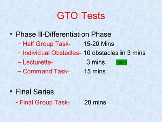GTO Tests
• Phase II-Differentiation Phase
– Half Group Task15-20 Mins
– Individual Obstacles- 10 obstacles in 3 mins
– Lecturette3 mins
– Command Task15 mins

• Final Series
- Final Group Task-

20 mins

 