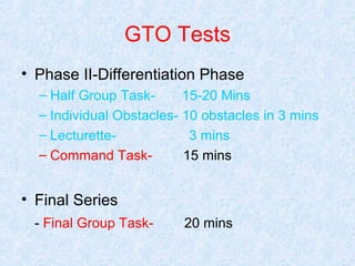 GTO Tests
• Phase II-Differentiation Phase
– Half Group Task15-20 Mins
– Individual Obstacles- 10 obstacles in 3 mins
– Lecturette3 mins
– Command Task15 mins

• Final Series
- Final Group Task-

20 mins

 