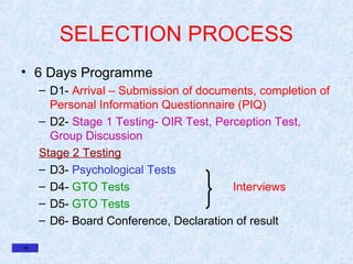 SELECTION PROCESS
• 6 Days Programme
– D1- Arrival – Submission of documents, completion of
Personal Information Questionnaire (PIQ)
– D2- Stage 1 Testing- OIR Test, Perception Test,
Group Discussion
Stage 2 Testing
– D3- Psychological Tests
– D4- GTO Tests
Interviews
– D5- GTO Tests
– D6- Board Conference, Declaration of result

 