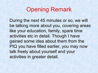 Opening Remark
During the next 45 minutes or so, we will
be talking more about you, covering areas
like your education, family, spare time
activities etc in detail. Though I have
gained some idea about them from the
PIQ you have filled earlier, you may now
talk freely about yourself and your
activities in greater detail.

 