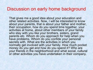 Discussion on early home background
That gives me a good idea about your education and
other related activities. Now, I will be interested to know
about your parents, that is about your father and mother,
their occupation, how do you spend time together, your
activities at home, about other members of your family
who stay with you like your brothers, sisters, grand
parents etc. Whom do you approach for help when you
have problems. Whom do you confide your personal
secrets with. What are the activities in which you
normally get involved with your family. How much pocket
money do you get and how do you spend it? Who are
your friends in the neighborhood and what social, cultural
or other activities you have undertaken in their company.

 