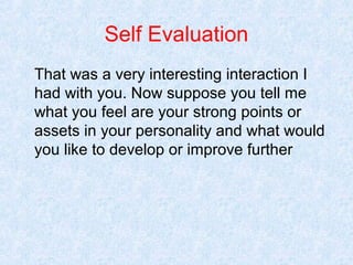 Self Evaluation
That was a very interesting interaction I
had with you. Now suppose you tell me
what you feel are your strong points or
assets in your personality and what would
you like to develop or improve further

 