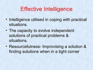 Effective Intelligence
• Intelligence utilised in coping with practical
situations.
• The capacity to evolve independent
solutions of practical problems &
situations.
• Resourcefulness- Improvising a solution &
finding solutions when in a tight corner

 