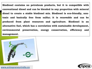 www.entrepreneurindia.co
Biodiesel contains no petroleum products, but it is compatible with
conventional diesel and can be blended in any proportion with mineral
diesel to create a stable biodiesel mix. Biodiesel is eco-friendly, non-
toxic and basically free from sulfur; it is renewable and can be
produced from plant resources and agriculture. Biodiesel is an
alternative fuel, which has a correlation with sustainable development,
environmental preservation, energy conservation, efficiency and
management.
 