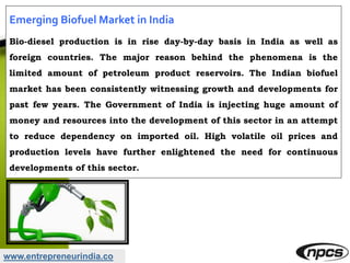 www.entrepreneurindia.co
Emerging Biofuel Market in India
Bio-diesel production is in rise day-by-day basis in India as well as
foreign countries. The major reason behind the phenomena is the
limited amount of petroleum product reservoirs. The Indian biofuel
market has been consistently witnessing growth and developments for
past few years. The Government of India is injecting huge amount of
money and resources into the development of this sector in an attempt
to reduce dependency on imported oil. High volatile oil prices and
production levels have further enlightened the need for continuous
developments of this sector.
 