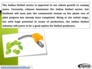 www.entrepreneurindia.co
The Indian biofuel sector is expected to see robust growth in coming
years. Currently, ethanol dominates the Indian biofuel sector, but
biodiesel will soon join the commercial stream as the phase one of
pilot projects has already been completed. Being at the initial stage,
but with huge potential in terms of production, the Indian biofuel
industry will prove to be a good option for biofuel producers.
 
