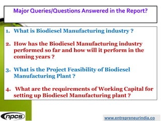 www.entrepreneurindia.co
1. What is Biodiesel Manufacturing industry ?
2. How has the Biodiesel Manufacturing industry
performed so far and how will it perform in the
coming years ?
3. What is the Project Feasibility of Biodiesel
Manufacturing Plant ?
4. What are the requirements of Working Capital for
setting up Biodiesel Manufacturing plant ?
Major Queries/Questions Answered in the Report?
 