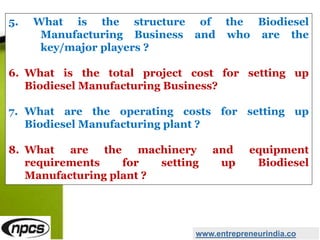 5. What is the structure of the Biodiesel
Manufacturing Business and who are the
key/major players ?
6. What is the total project cost for setting up
Biodiesel Manufacturing Business?
7. What are the operating costs for setting up
Biodiesel Manufacturing plant ?
8. What are the machinery and equipment
requirements for setting up Biodiesel
Manufacturing plant ?
www.entrepreneurindia.co
 