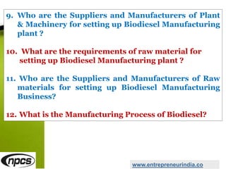 9. Who are the Suppliers and Manufacturers of Plant
& Machinery for setting up Biodiesel Manufacturing
plant ?
10. What are the requirements of raw material for
setting up Biodiesel Manufacturing plant ?
11. Who are the Suppliers and Manufacturers of Raw
materials for setting up Biodiesel Manufacturing
Business?
12. What is the Manufacturing Process of Biodiesel?
www.entrepreneurindia.co
 