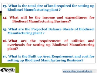 www.entepreneurindia.co
13. What is the total size of land required for setting up
Biodiesel Manufacturing plant ?
14. What will be the income and expenditures for
Biodiesel Manufacturing Business?
15. What are the Projected Balance Sheets of Biodiesel
Manufacturing plant ?
16. What are the requirement of utilities and
overheads for setting up Biodiesel Manufacturing
plant?
17. What is the Built up Area Requirement and cost for
setting up Biodiesel Manufacturing Business?
 