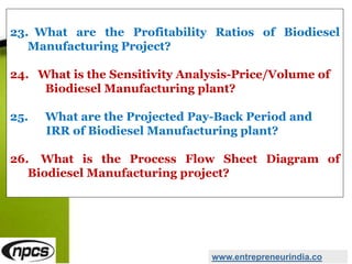 23. What are the Profitability Ratios of Biodiesel
Manufacturing Project?
24. What is the Sensitivity Analysis-Price/Volume of
Biodiesel Manufacturing plant?
25. What are the Projected Pay-Back Period and
IRR of Biodiesel Manufacturing plant?
26. What is the Process Flow Sheet Diagram of
Biodiesel Manufacturing project?
www.entrepreneurindia.co
 