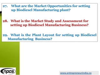 27. What are the Market Opportunities for setting
up Biodiesel Manufacturing plant?
28. What is the Market Study and Assessment for
setting up Biodiesel Manufacturing Business?
29. What is the Plant Layout for setting up Biodiesel
Manufacturing Business?
www.entrepreneurindia.co
 