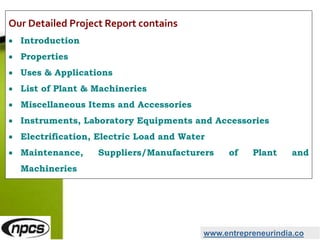 www.entrepreneurindia.co
Our Detailed Project Report contains
 Introduction
 Properties
 Uses & Applications
 List of Plant & Machineries
 Miscellaneous Items and Accessories
 Instruments, Laboratory Equipments and Accessories
 Electrification, Electric Load and Water
 Maintenance, Suppliers/Manufacturers of Plant and
Machineries
 