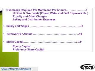 • Overheads Required Per Month and Per Annum………….…….…8
Utilities & Overheads (Power, Water and Fuel Expenses etc.)
Royalty and Other Charges
Selling and Distribution Expenses
• Salary and Wages …………………………………………....……..9
• Turnover Per Annum ……………………………………….....…10
• Share Capital…………………………………………………….....11
Equity Capital
Preference Share Capital
www.entrepreneurindia.co
 
