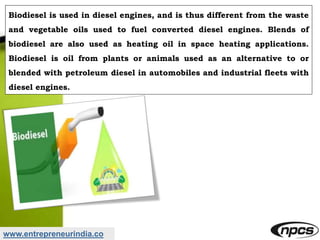 www.entrepreneurindia.co
Biodiesel is used in diesel engines, and is thus different from the waste
and vegetable oils used to fuel converted diesel engines. Blends of
biodiesel are also used as heating oil in space heating applications.
Biodiesel is oil from plants or animals used as an alternative to or
blended with petroleum diesel in automobiles and industrial fleets with
diesel engines.
 