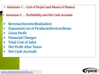 • Annexure 1 :: Cost of Project and Means of Finance
• Annexure 2 :: Profitability and Net Cash Accruals
 Revenue/Income/Realisation
 Expenses/Cost of Products/Services/Items
 Gross Profit
 Financial Charges
 Total Cost of Sales
 Net Profit After Taxes
 Net Cash Accruals
www.entrepreneurindia.co
 