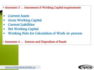 www.entrepreneurindia.co
• Annexure 3 :: Assessment of Working Capital requirements
 Current Assets
 Gross Working Capital
 Current Liabilities
 Net Working Capital
 Working Note for Calculation of Work-in-process
• Annexure 4 :: Sources and Disposition of Funds
 