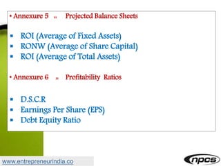 • Annexure 5 :: Projected Balance Sheets
 ROI (Average of Fixed Assets)
 RONW (Average of Share Capital)
 ROI (Average of Total Assets)
• Annexure 6 :: Profitability Ratios
 D.S.C.R
 Earnings Per Share (EPS)
 Debt Equity Ratio
www.entrepreneurindia.co
 