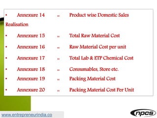 • Annexure 14 :: Product wise Domestic Sales
Realisation
• Annexure 15 :: Total Raw Material Cost
• Annexure 16 :: Raw Material Cost per unit
• Annexure 17 :: Total Lab & ETP Chemical Cost
• Annexure 18 :: Consumables, Store etc.
• Annexure 19 :: Packing Material Cost
• Annexure 20 :: Packing Material Cost Per Unit
www.entrepreneurindia.co
 