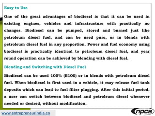 www.entrepreneurindia.co
Easy to Use
One of the great advantages of biodiesel is that it can be used in
existing engines, vehicles and infrastructure with practically no
changes. Biodiesel can be pumped, stored and burned just like
petroleum diesel fuel, and can be used pure, or in blends with
petroleum diesel fuel in any proportion. Power and fuel economy using
biodiesel is practically identical to petroleum diesel fuel, and year
round operation can be achieved by blending with diesel fuel.
Blending and Switching with Diesel Fuel
Biodiesel can be used 100% (B100) or in blends with petroleum diesel
fuel. When biodiesel is first used in a vehicle, it may release fuel tank
deposits which can lead to fuel filter plugging. After this initial period,
a user can switch between biodiesel and petroleum diesel whenever
needed or desired, without modification.
 