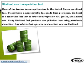 www.entrepreneurindia.co
Biodiesel as a transportation fuel
Most of the trucks, buses, and tractors in the United States use diesel
fuel. Diesel fuel is a nonrenewable fuel made from petroleum. Biodiesel
is a renewable fuel that is made from vegetable oils, grease, and animal
fats. Using biodiesel fuel produces less pollution than using petroleum
diesel fuel. Any vehicle that operates on diesel fuel can use biodiesel.
 