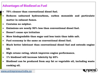 www.entrepreneurindia.co
Advantages of Biodiesel as Fuel
 75% cleaner than conventional diesel fuel.
 Reduces unburned hydrocarbons, carbon monoxide and particulate
matter in exhaust fumes.
 Contains no sulphur.
 Emissions are nearly 50% less than conventional diesel fuel.
 Doesn’t cause eye irritation
 More biodegradable than sugar and less toxic than table salt.
 Fuel economy is the same as conventional diesel fuel.
 Much better lubricant than conventional diesel fuel and extends engine
life
 High cetane rating, which improves engine performance.
 1% biodiesel will increase lubricity by 65%
 Biodiesel can be produced from any fat or vegetable oil, including waste
cooking oil.
 