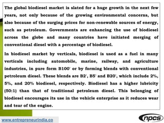 www.entrepreneurindia.co
The global biodiesel market is slated for a huge growth in the next few
years, not only because of the growing environmental concerns, but
also because of the surging prices for non-renewable sources of energy,
such as petroleum. Governments are enhancing the use of biodiesel
across the globe and many countries have initiated merging of
conventional diesel with a percentage of biodiesel.
In biodiesel market by verticals, biodiesel is used as a fuel in many
verticals including automobile, marine, railway, and agriculture
industries, in pure form B100' or by forming blends with conventional
petroleum diesel. These blends are B2', B5' and B20', which include 2%,
5%, and 20% biodiesel, respectively. Biodiesel has a higher lubricity
(50:1) than that of traditional petroleum diesel. This belonging of
biodiesel encourages its use in the vehicle enterprise as it reduces wear
and tear of the engine.
 
