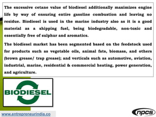 www.entrepreneurindia.co
The excessive cetane value of biodiesel additionally maximizes engine
life by way of ensuring entire gasoline combustion and leaving no
residue. Biodiesel is used in the marine industry also as it is a good
material as a shipping fuel, being biodegradable, non-toxic and
essentially free of sulphur and aromatics.
The biodiesel market has been segmented based on the feedstock used
for products such as vegetable oils, animal fats, biomass, and others
(brown grease/ trap grease); and verticals such as automotive, aviation,
industrial, marine, residential & commercial heating, power generation,
and agriculture.
 