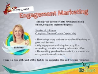 Turning your customers into raving fans using
emails, blogs and social media posts.
Speaker - Liz Painter
Company - Comma Comma Copywriting
- Three things every business owner should be doing to
grow their business
- Why engagement marketing is exactly like
networking, but without having to leave the office
- The one thing you should never do if you want to win
over your clients and contacts.
There is a link at the end of this deck to the associated blog and webinar recording.
 