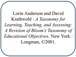 Lorin Anderson and David
Krathwohl : A Taxonomy for
Learning, Teaching, and Assessing:
A Revision of Bloom’s Taxonomy of
Educational Objectives. New York :
Longman, ©2001.
 